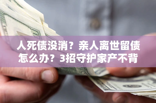 北京人死债没消？亲人离世留债怎么办？3招守护家产不背锅