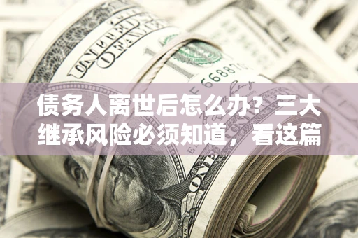 北京债务人离世后怎么办？三大继承风险必须知道，看这篇就够了