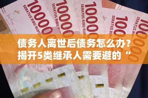 北京债务人离世后债务怎么办？揭开5类继承人需要避的“坑”