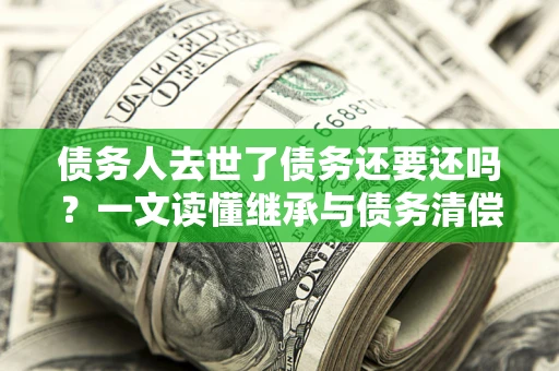 北京债务人去世了债务还要还吗？一文读懂继承与债务清偿